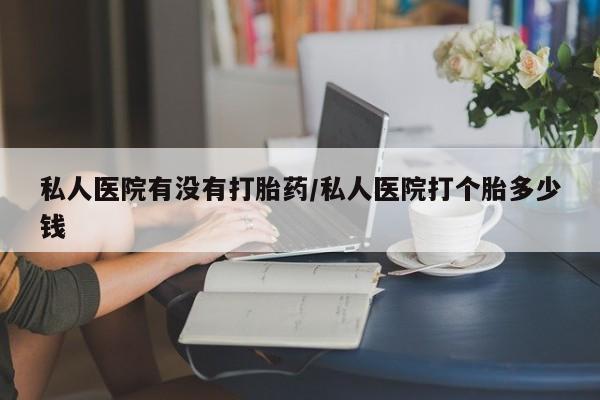 私人卖打胎药联系方式私人医院有没有打胎药/私人医院打个胎多少钱