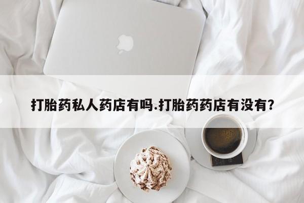 私人卖打胎药联系方式打胎药私人药店有吗.打胎药药店有没有？