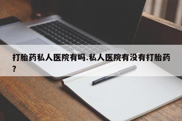 私人卖打胎药联系方式打胎药私人医院有吗.私人医院有没有打胎药？