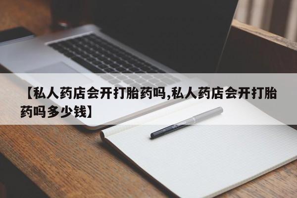 私人卖打胎药联系方式【私人药店会开打胎药吗,私人药店会开打胎药吗多少钱】