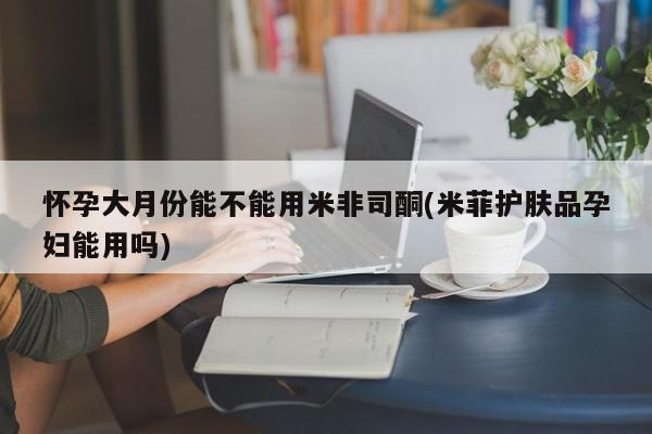 私人卖打胎药联系方式怀孕大月份能不能用米非司酮(米菲护肤品孕妇能用吗)
