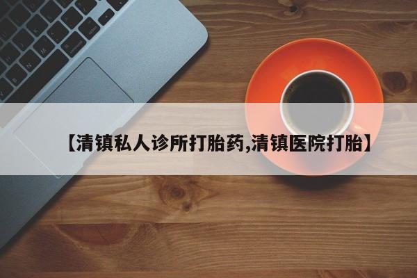 私人卖打胎药联系方式【清镇私人诊所打胎药,清镇医院打胎】