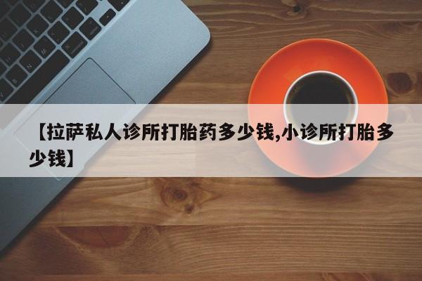 私人卖打胎药联系方式【拉萨私人诊所打胎药多少钱,小诊所打胎多少钱】