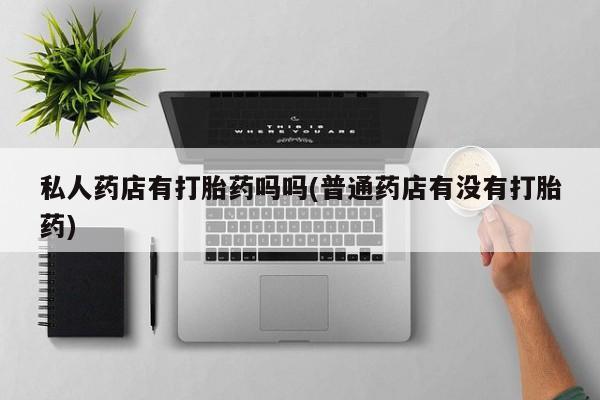 私人卖打胎药联系方式私人药店有打胎药吗吗(普通药店有没有打胎药)