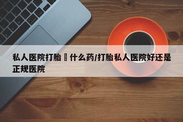 私人卖打胎药联系方式私人医院打胎給什么药/打胎私人医院好还是正规医院