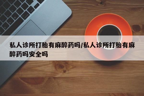 私人卖打胎药联系方式私人诊所打胎有麻醉药吗/私人诊所打胎有麻醉药吗安全吗